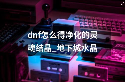 dnf怎么得净化的灵魂结晶?_地下城水晶-第1张-游戏资讯-龙启网络