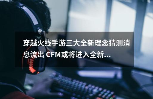 穿越火线手游三大全新理念猜测消息流出 CFM或将进入全新时代？-第1张-游戏资讯-龙启网络