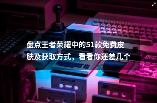 盘点王者荣耀中的51款免费皮肤及获取方式，看看你还差几个-第1张-游戏资讯-龙启网络