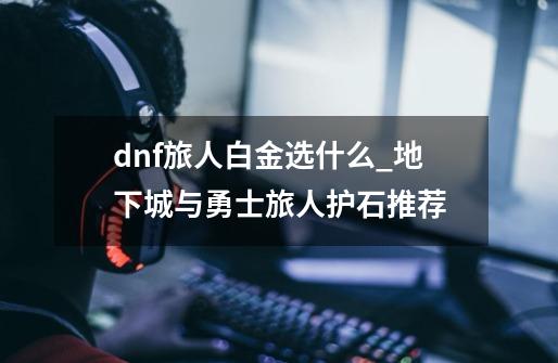 dnf旅人白金选什么_地下城与勇士旅人护石推荐-第1张-游戏资讯-龙启网络