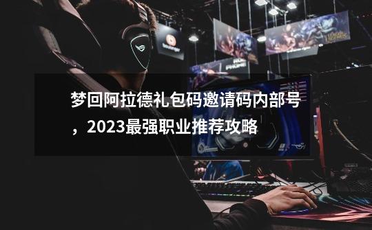 梦回阿拉德礼包码邀请码内部号，2023最强职业推荐攻略-第1张-游戏资讯-龙启网络