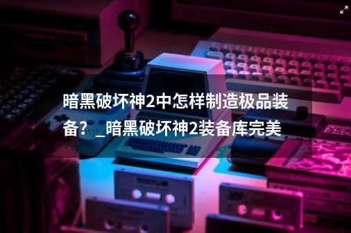 暗黑破坏神2中怎样制造极品装备？_暗黑破坏神2装备库完美-第1张-游戏资讯-龙启网络