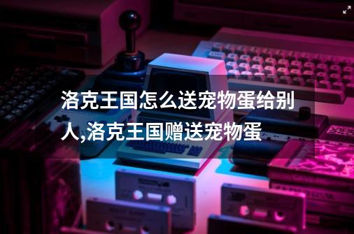 洛克王国怎么送宠物蛋给别人,洛克王国赠送宠物蛋-第1张-游戏资讯-龙启网络