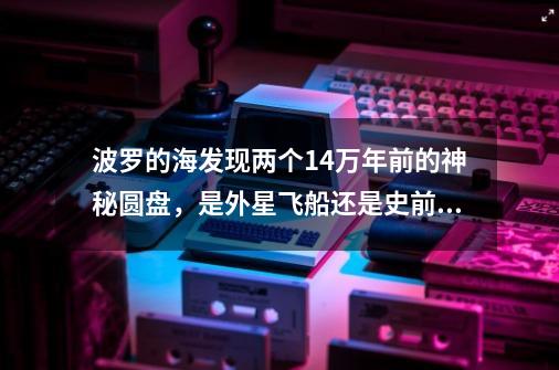 波罗的海发现两个14万年前的神秘圆盘，是外星飞船还是史前遗迹-第1张-游戏资讯-龙启网络