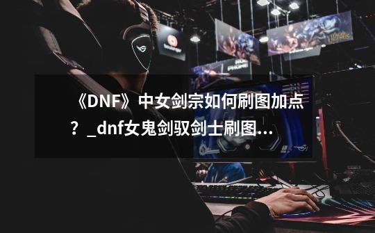 《DNF》中女剑宗如何刷图加点？_dnf女鬼剑驭剑士刷图加点攻略-第1张-游戏资讯-龙启网络