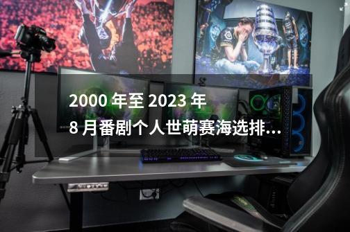 2000 年至 2023 年 8 月番剧个人世萌赛海选排名及后续流程-第1张-游戏资讯-龙启网络