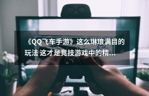 《QQ飞车手游》这么琳琅满目的玩法 这才是竞技游戏中的精品-第1张-游戏资讯-龙启网络