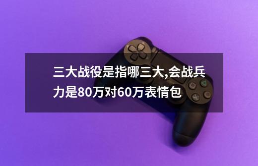 三大战役是指哪三大,会战兵力是80万对60万表情包-第1张-游戏资讯-龙启网络