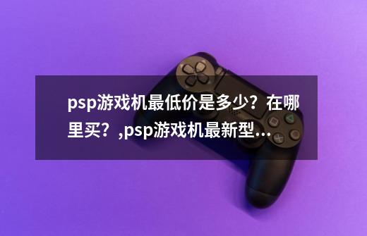 psp游戏机最低价是多少？在哪里买？,psp游戏机最新型号-第1张-游戏资讯-龙启网络