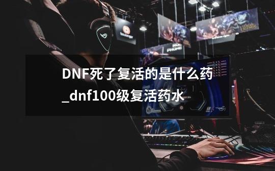 DNF....死了复活的是什么药_dnf100级复活药水-第1张-游戏资讯-龙启网络