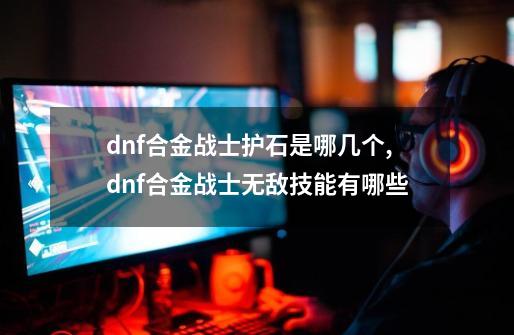 dnf合金战士护石是哪几个,dnf合金战士无敌技能有哪些-第1张-游戏资讯-龙启网络