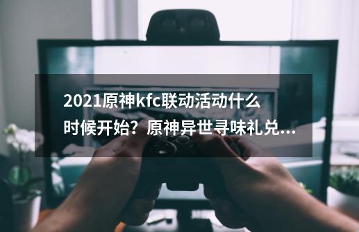 2021原神kfc联动活动什么时候开始？原神异世寻味礼兑换码分享-第1张-游戏资讯-龙启网络