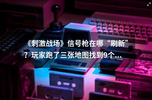 《刺激战场》信号枪在哪“刷新”？玩家跑了三张地图找到9个地方-第1张-游戏资讯-龙启网络