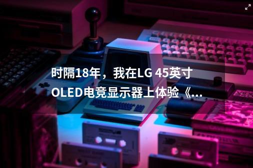 时隔18年，我在LG 45英寸OLED电竞显示器上体验《生化4重制版》-第1张-游戏资讯-龙启网络