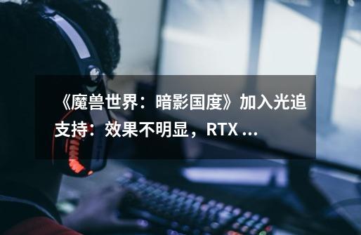 《魔兽世界：暗影国度》加入光追支持：效果不明显，RTX 2080Ti都扛不住-第1张-游戏资讯-龙启网络