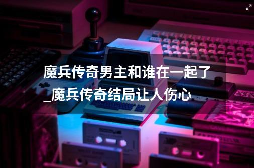 魔兵传奇男主和谁在一起了_魔兵传奇结局让人伤心-第1张-游戏资讯-龙启网络