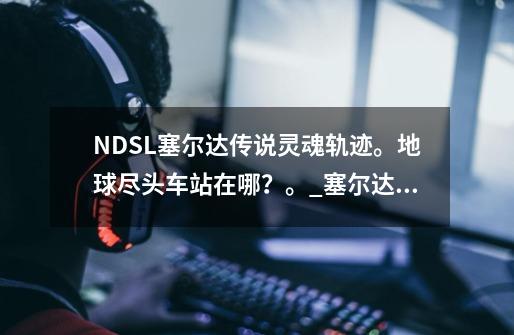 NDSL塞尔达传说灵魂轨迹。地球尽头车站在哪？。_塞尔达传说灵魂轨迹邮戳位置-第1张-游戏资讯-龙启网络