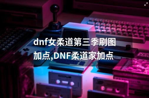 dnf女柔道第三季刷图加点,DNF柔道家加点-第1张-游戏资讯-龙启网络