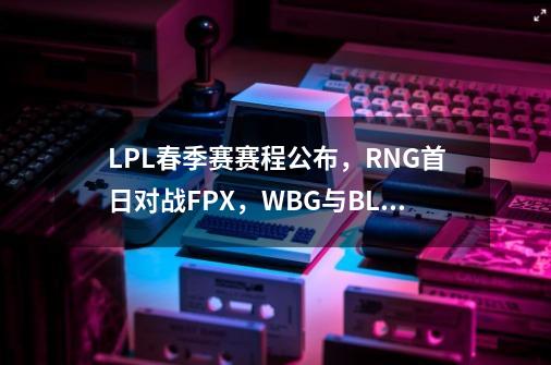 LPL春季赛赛程公布，RNG首日对战FPX，WBG与BLG上演压轴大戏,2024春季赛lpl赛程-第1张-游戏资讯-龙启网络