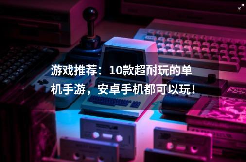 游戏推荐：10款超耐玩的单机手游，安卓手机都可以玩！-第1张-游戏资讯-龙启网络