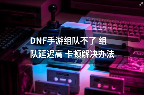 DNF手游组队不了 组队延迟高 卡顿解决办法-第1张-游戏资讯-龙启网络