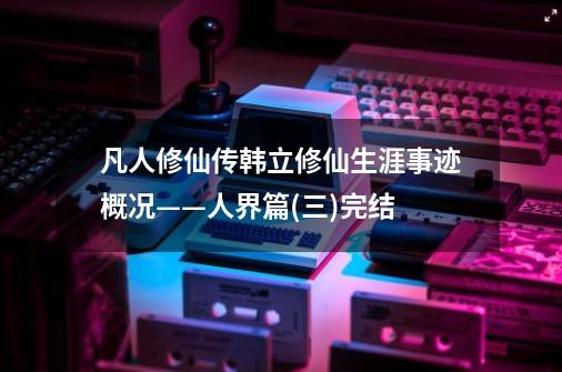 凡人修仙传韩立修仙生涯事迹概况——人界篇(三)完结-第1张-游戏资讯-龙启网络