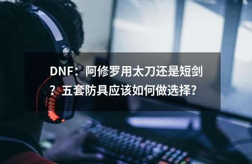 DNF：阿修罗用太刀还是短剑？五套防具应该如何做选择？-第1张-游戏资讯-龙启网络