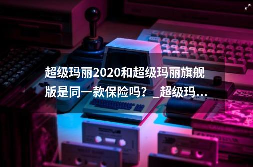 超级玛丽2020和超级玛丽旗舰版是同一款保险吗？_超级玛丽旗舰版10版-第1张-游戏资讯-龙启网络