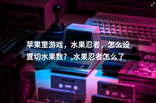 苹果里游戏，水果忍者，怎么设置切水果数？,水果忍者怎么了-第1张-游戏资讯-龙启网络