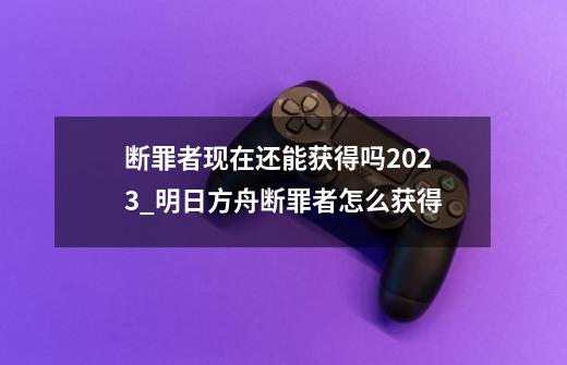 断罪者现在还能获得吗2023_明日方舟断罪者怎么获得-第1张-游戏资讯-龙启网络