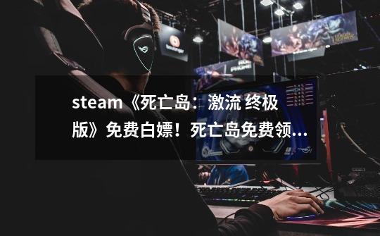 steam《死亡岛：激流 终极版》免费白嫖！死亡岛免费领取下载教程-第1张-游戏资讯-龙启网络