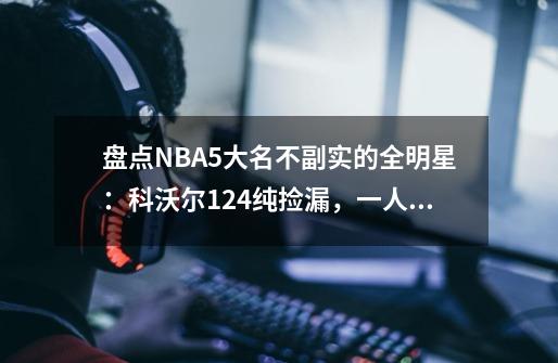 盘点NBA5大名不副实的全明星：科沃尔12+4纯捡漏，一人10+6也入选-第1张-游戏资讯-龙启网络