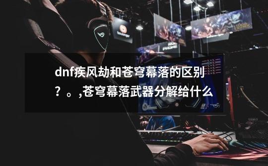 dnf疾风劫和苍穹幕落的区别？。,苍穹幕落武器分解给什么-第1张-游戏资讯-龙启网络