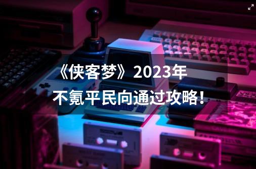 《侠客梦》2023年不氪平民向通过攻略！-第1张-游戏资讯-龙启网络