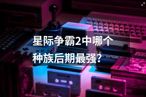 星际争霸2中哪个种族后期最强？-第1张-游戏资讯-龙启网络