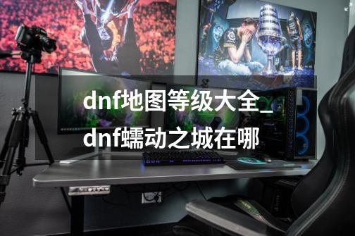 dnf地图等级大全_dnf蠕动之城在哪-第1张-游戏资讯-龙启网络