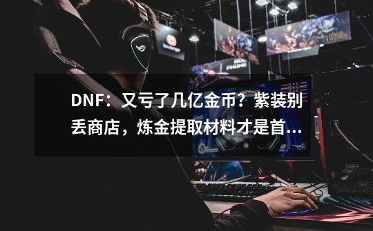 DNF：又亏了几亿金币？紫装别丢商店，炼金提取材料才是首选-第1张-游戏资讯-龙启网络