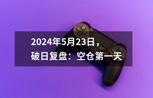 2024年5月23日，破日复盘：空仓第一天-第1张-游戏资讯-龙启网络