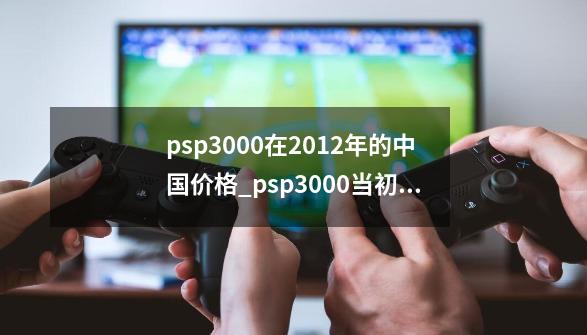 psp3000在2012年的中国价格_psp3000当初发售价格-第1张-游戏资讯-龙启网络