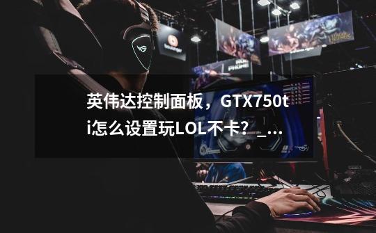 英伟达控制面板，GTX750ti怎么设置玩LOL不卡？_英伟达怎么设置lol流畅-第1张-游戏资讯-龙启网络