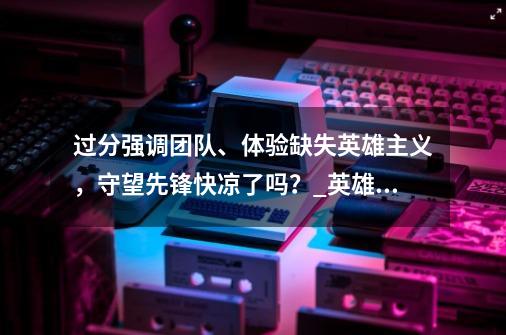 过分强调团队、体验缺失英雄主义，守望先锋快凉了吗？_英雄联盟三大错觉-第1张-游戏资讯-龙启网络