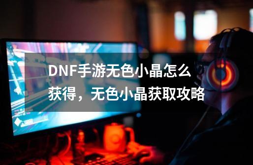 DNF手游无色小晶怎么获得，无色小晶获取攻略-第1张-游戏资讯-龙启网络