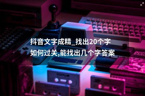 抖音文字成精_找出20个字如何过关,能找出几个字答案-第1张-游戏资讯-龙启网络