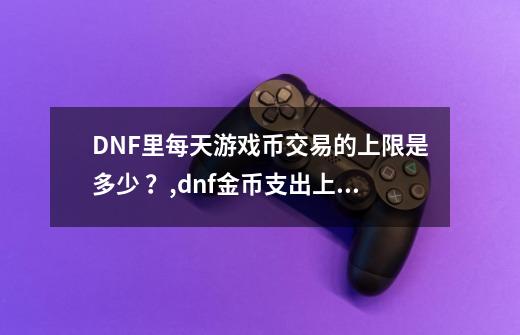 DNF里每天游戏币交易的上限是多少 ？,dnf金币支出上限-第1张-游戏资讯-龙启网络