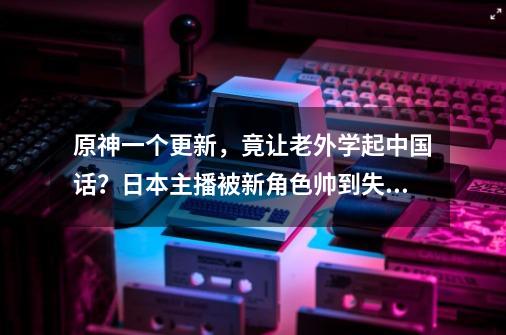 原神一个更新，竟让老外学起中国话？日本主播被新角色帅到失智-第1张-游戏资讯-龙启网络