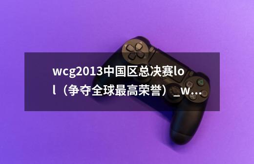 wcg2013中国区总决赛lol（争夺全球最高荣誉）_wcg2013魔兽总决赛冠军-第1张-游戏资讯-龙启网络