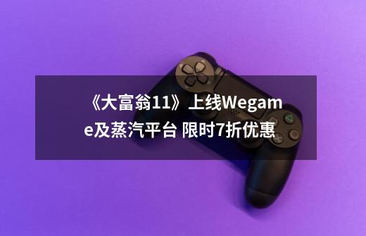 《大富翁11》上线Wegame及蒸汽平台 限时7折优惠-第1张-游戏资讯-龙启网络