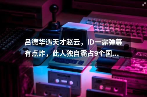 吕德华遇天才赵云，ID一露弹幕有点炸，此人独自霸占9个国服榜单-第1张-游戏资讯-龙启网络