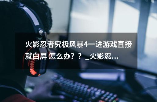 火影忍者究极风暴4一进游戏直接就白屏 怎么办？？_火影忍者究极风暴四打开黑屏怎么办-第1张-游戏资讯-龙启网络