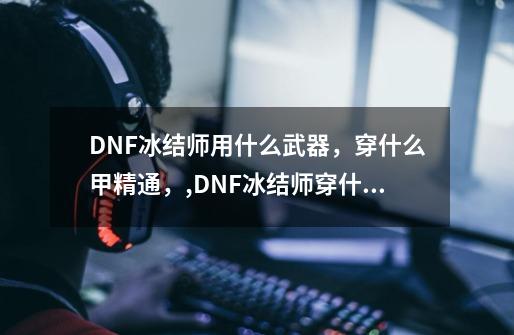 DNF冰结师用什么武器，穿什么甲精通，,DNF冰结师穿什么甲冰结师用什么武器-第1张-游戏资讯-龙启网络